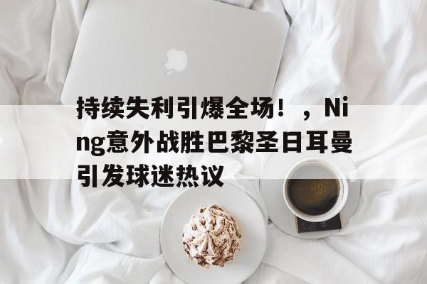 爱游戏-包含持续失利引爆全场！，Ning意外战胜巴黎圣日耳曼引发球迷热议的词条