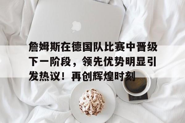 爱游戏入口-詹姆斯在德国队比赛中晋级下一阶段，领先优势明显引发热议！再创辉煌时刻的简单介绍