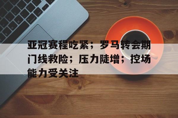 爱游戏官网-包含亚冠赛程吃紧；罗马转会期门线救险；压力陡增；控场能力受关注的词条